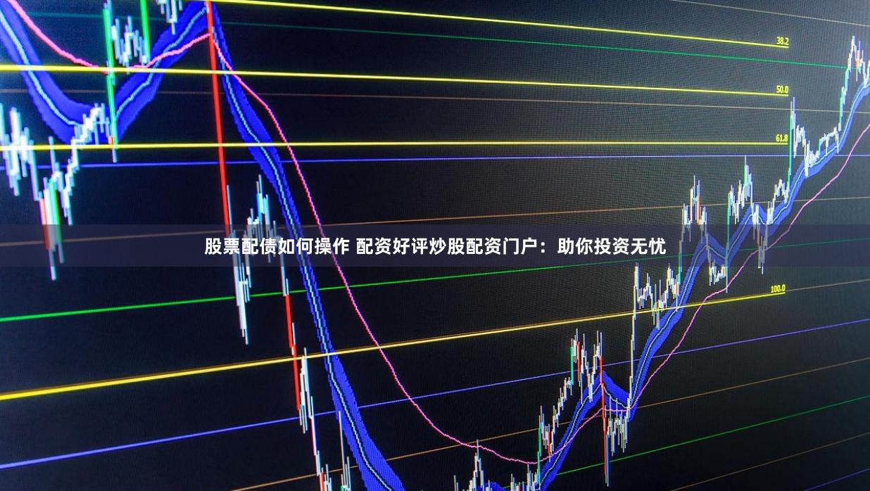 股票配债如何操作 配资好评炒股配资门户：助你投资无忧