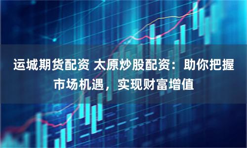 运城期货配资 太原炒股配资：助你把握市场机遇，实现财富增值