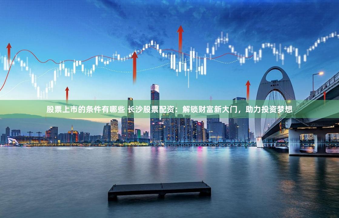 股票上市的条件有哪些 长沙股票配资：解锁财富新大门，助力投资梦想