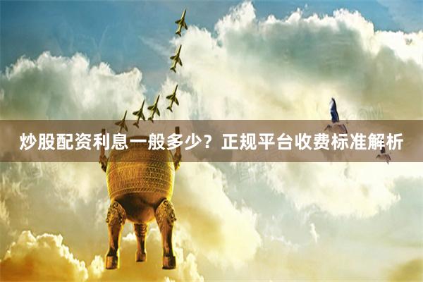 炒股配资利息一般多少？正规平台收费标准解析